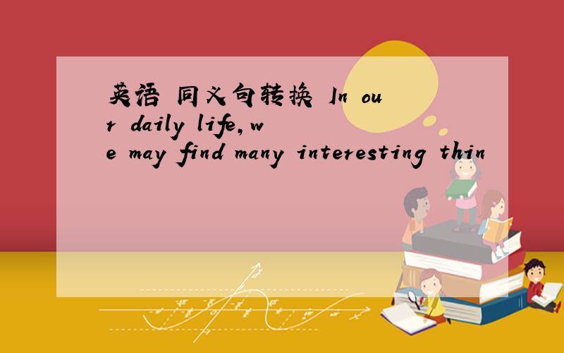 英语 同义句转换 In our daily life,we may find many interesting thin