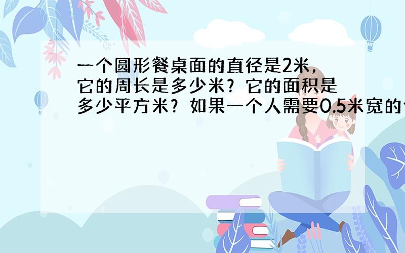 一个圆形餐桌面的直径是2米，它的周长是多少米？它的面积是多少平方米？如果一个人需要0.5米宽的位置就餐，这张餐桌大约能坐