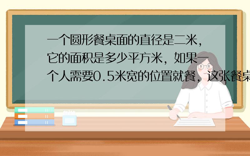 一个圆形餐桌面的直径是二米，它的面积是多少平方米，如果一个人需要0.5米宽的位置就餐，这张餐桌大约能坐多少人，如果在这张