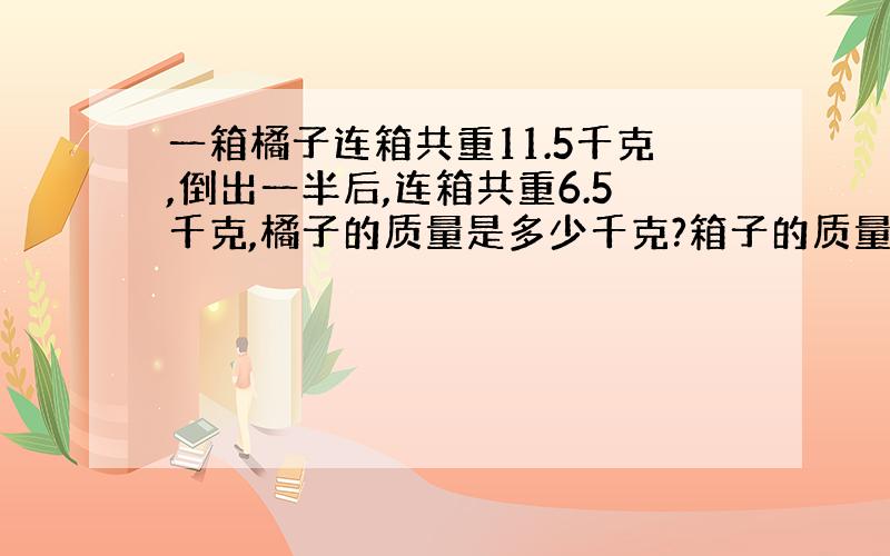 一箱橘子连箱共重11.5千克,倒出一半后,连箱共重6.5千克,橘子的质量是多少千克?箱子的质量是多少千克?