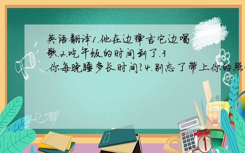 英语翻译1.他在边弹吉它边唱歌.2.吃午饭的时间到了.3.你每晚睡多长时间?4.别忘了带上你的照相机.5.我正在为我女儿