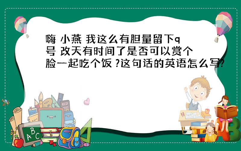 嗨 小燕 我这么有胆量留下q号 改天有时间了是否可以赏个脸一起吃个饭 ?这句话的英语怎么写?