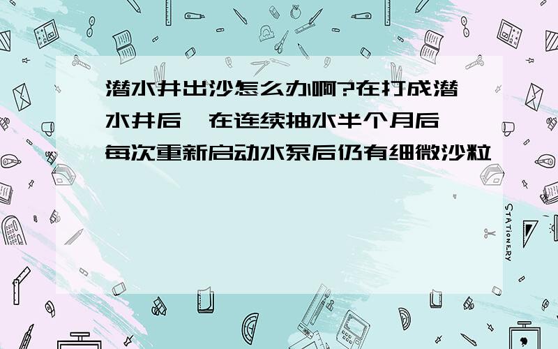 潜水井出沙怎么办啊?在打成潜水井后,在连续抽水半个月后,每次重新启动水泵后仍有细微沙粒,