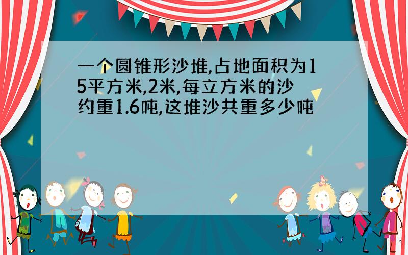 一个圆锥形沙堆,占地面积为15平方米,2米,每立方米的沙约重1.6吨,这堆沙共重多少吨