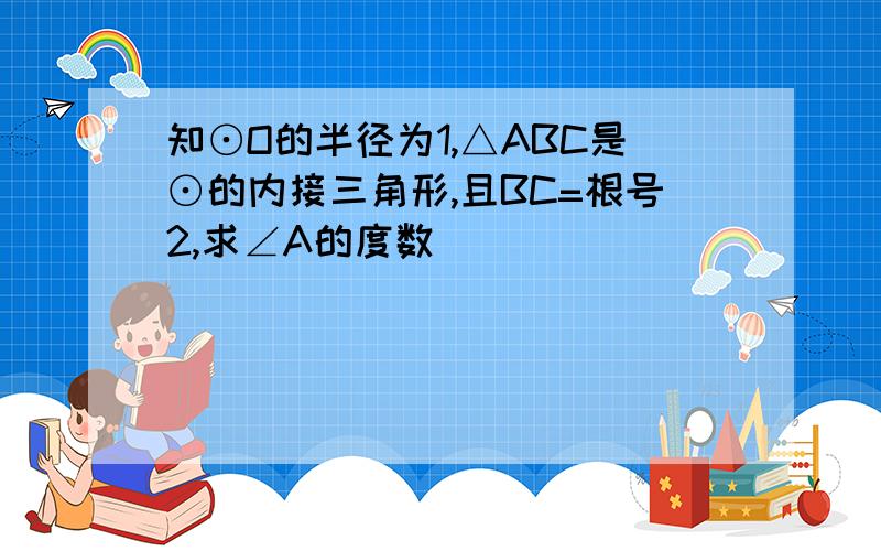 知⊙O的半径为1,△ABC是⊙的内接三角形,且BC=根号2,求∠A的度数