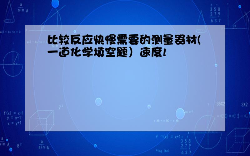 比较反应快慢需要的测量器材(一道化学填空题）速度!