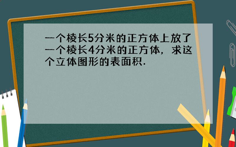 一个棱长5分米的正方体上放了一个棱长4分米的正方体，求这个立体图形的表面积．