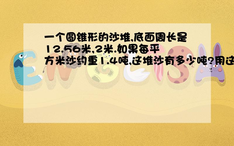 一个圆锥形的沙堆,底面周长是12.56米,2米.如果每平方米沙约重1.4吨,这堆沙有多少吨?用这一堆沙在宽