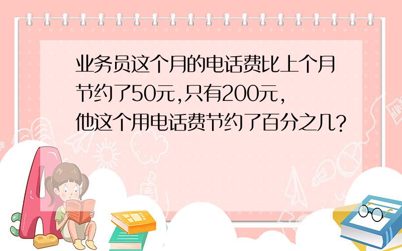 业务员这个月的电话费比上个月节约了50元,只有200元,他这个用电话费节约了百分之几?