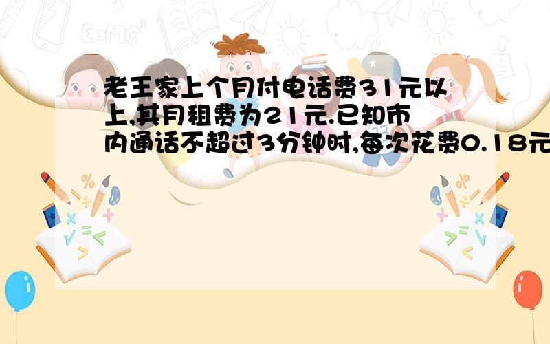 老王家上个月付电话费31元以上,其月租费为21元.已知市内通话不超过3分钟时,每次花费0.18元,如果老王家上个月打的全