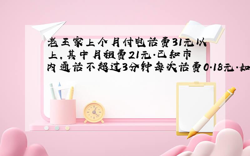 老王家上个月付电话费31元以上,其中月租费21元.已知市内通话不超过3分钟每次话费0.18元.如果老王家上个月打的全部都