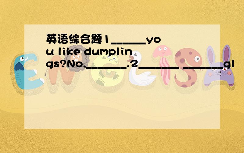 英语综合题1______you like dumplings?No,_______.2_______ _______gl