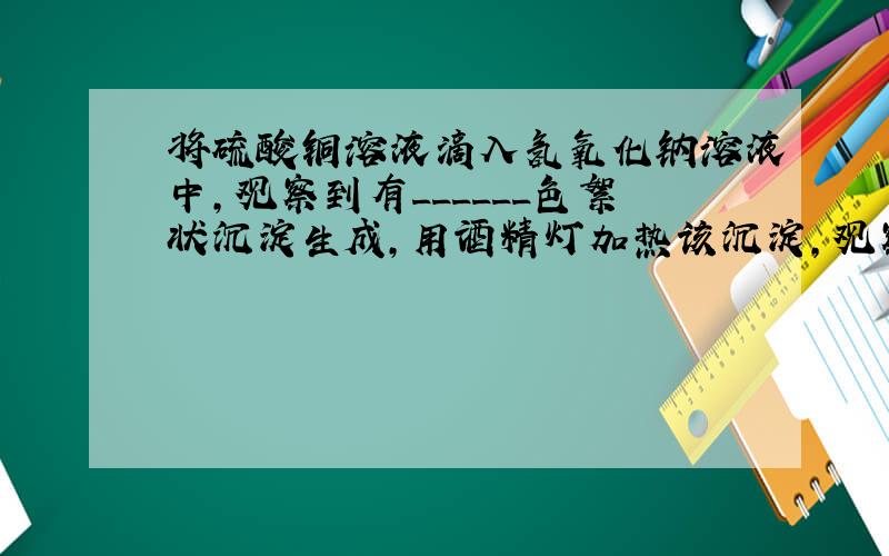 将硫酸铜溶液滴入氢氧化钠溶液中，观察到有______色絮状沉淀生成，用酒精灯加热该沉淀，观察到有______色的物质生成