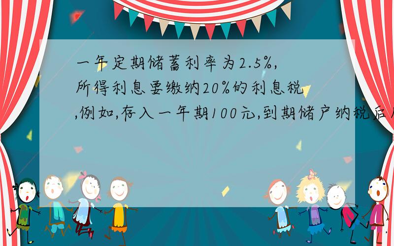 一年定期储蓄利率为2.5%,所得利息要缴纳20%的利息税,例如,存入一年期100元,到期储户纳税后所得的利息计算公式为：