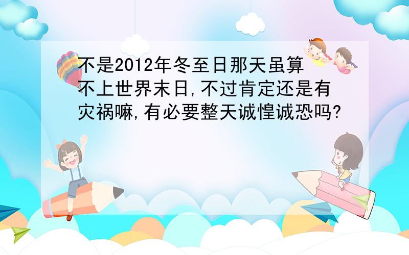 不是2012年冬至日那天虽算不上世界末日,不过肯定还是有灾祸嘛,有必要整天诚惶诚恐吗?