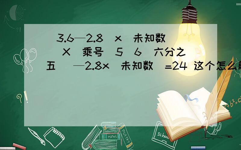 （3.6—2.8）x（未知数） X（乘号）5\6(六分之五) —2.8x（未知数）=24 这个怎么解