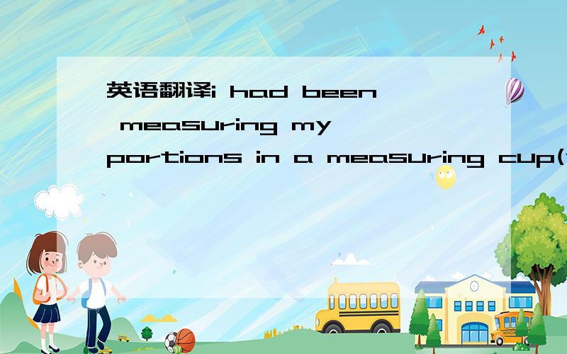 英语翻译i had been measuring my portions in a measuring cup(whic