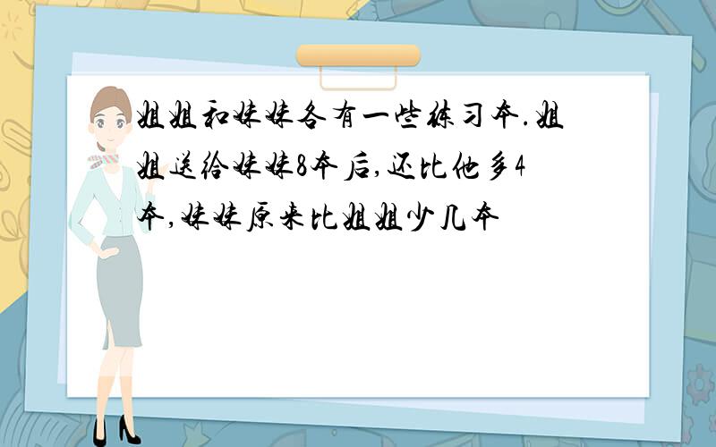 姐姐和妹妹各有一些练习本.姐姐送给妹妹8本后,还比他多4本,妹妹原来比姐姐少几本