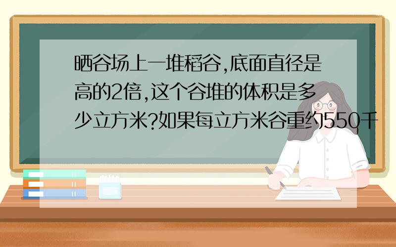 晒谷场上一堆稻谷,底面直径是高的2倍,这个谷堆的体积是多少立方米?如果每立方米谷重约550千