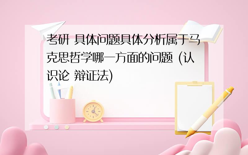 考研 具体问题具体分析属于马克思哲学哪一方面的问题 (认识论 辩证法)