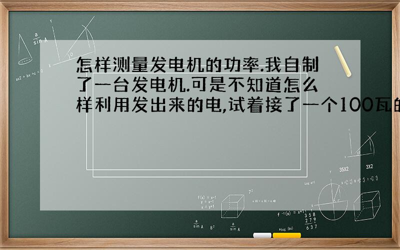 怎样测量发电机的功率.我自制了一台发电机.可是不知道怎么样利用发出来的电,试着接了一个100瓦的灯泡,结果爆炸了,后来把