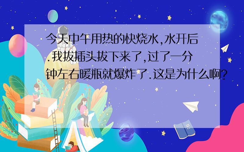 今天中午用热的快烧水,水开后.我拔插头拔下来了,过了一分钟左右暖瓶就爆炸了.这是为什么啊?