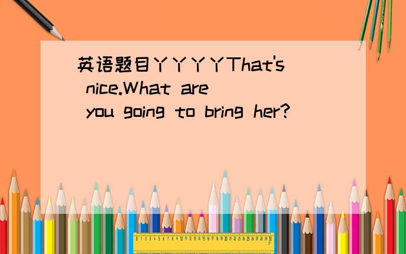 英语题目丫丫丫丫That's nice.What are you going to bring her?________