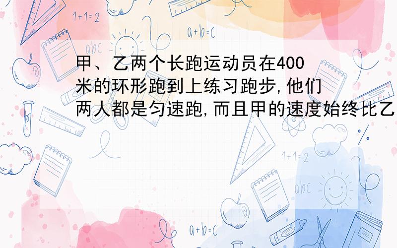 甲、乙两个长跑运动员在400米的环形跑到上练习跑步,他们两人都是匀速跑,而且甲的速度始终比乙的速度要快.若他们两人同时从