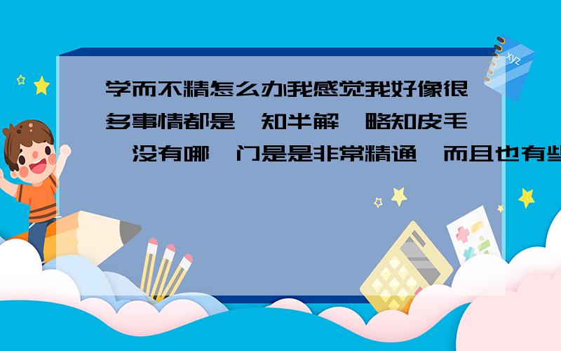 学而不精怎么办我感觉我好像很多事情都是一知半解,略知皮毛,没有哪一门是是非常精通,而且也有些不知道自己喜欢什么科,请问怎