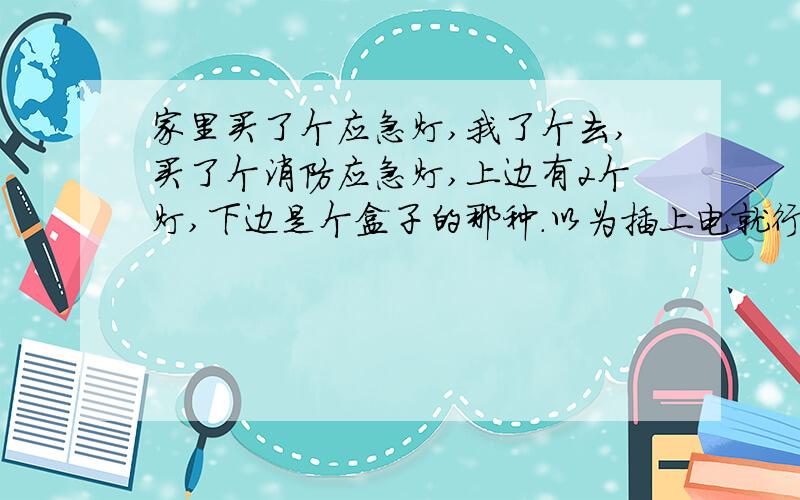 家里买了个应急灯,我了个去,买了个消防应急灯,上边有2个灯,下边是个盒子的那种.以为插上电就行了,可是这破东西一会儿,一