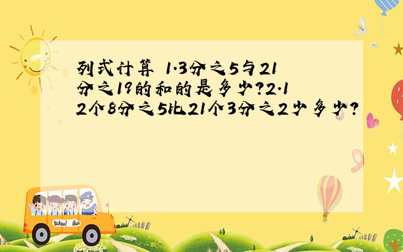 列式计算 1.3分之5与21分之19的和的是多少?2.12个8分之5比21个3分之2少多少?