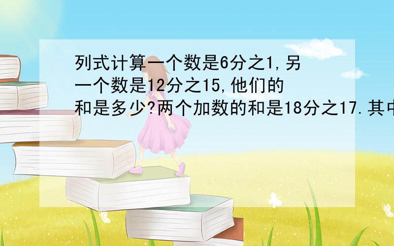 列式计算一个数是6分之1,另一个数是12分之15,他们的和是多少?两个加数的和是18分之17.其中一个加数是9分之4,另