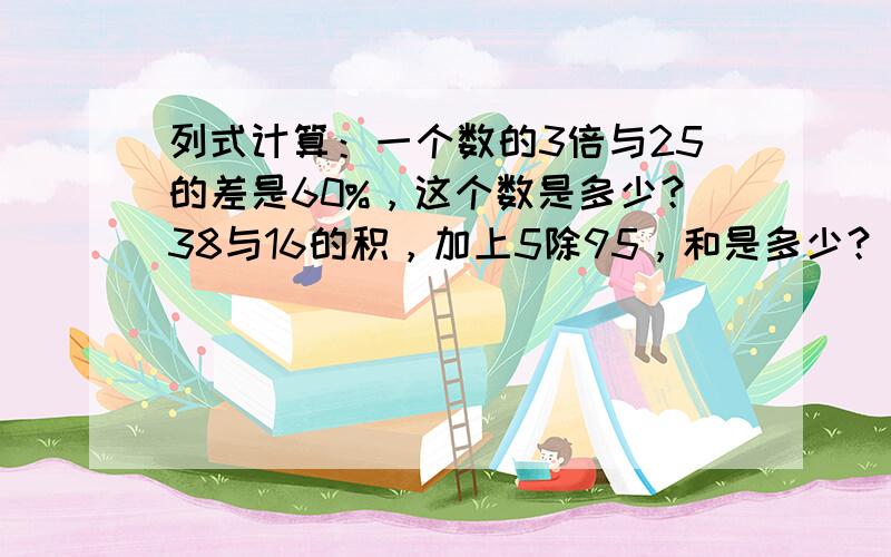 列式计算：一个数的3倍与25的差是60%，这个数是多少？38与16的积，加上5除95，和是多少？