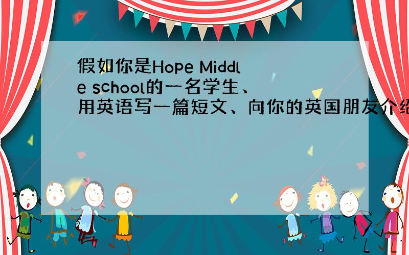 假如你是Hope Middle school的一名学生、用英语写一篇短文、向你的英国朋友介绍一下你们学校的概况