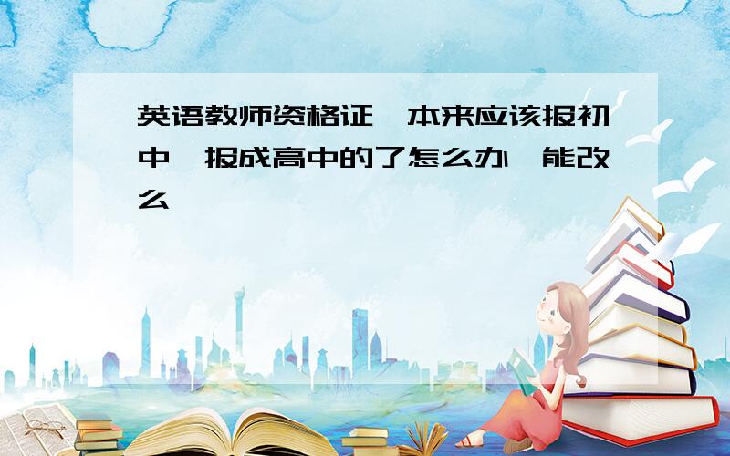 英语教师资格证,本来应该报初中,报成高中的了怎么办,能改么