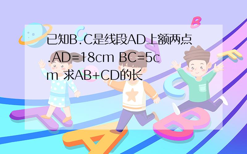 已知B.C是线段AD上额两点.AD=18cm BC=5cm 求AB+CD的长