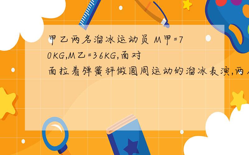 甲乙两名溜冰运动员 M甲=70KG,M乙=36KG,面对面拉着弹簧秤做圆周运动的溜冰表演,两人相距0.9M,弹簧秤的示数