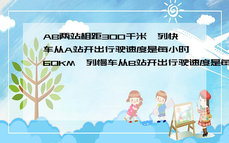 AB两站相距300千米一列快车从A站开出行驶速度是每小时60KM一列慢车从B站开出行驶速度是每小时40KM