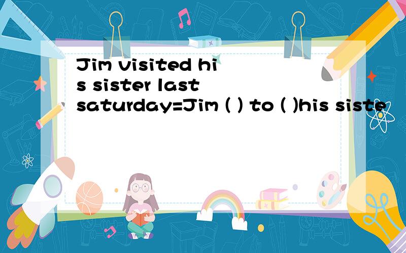 Jim visited his sister last saturday=Jim ( ) to ( )his siste