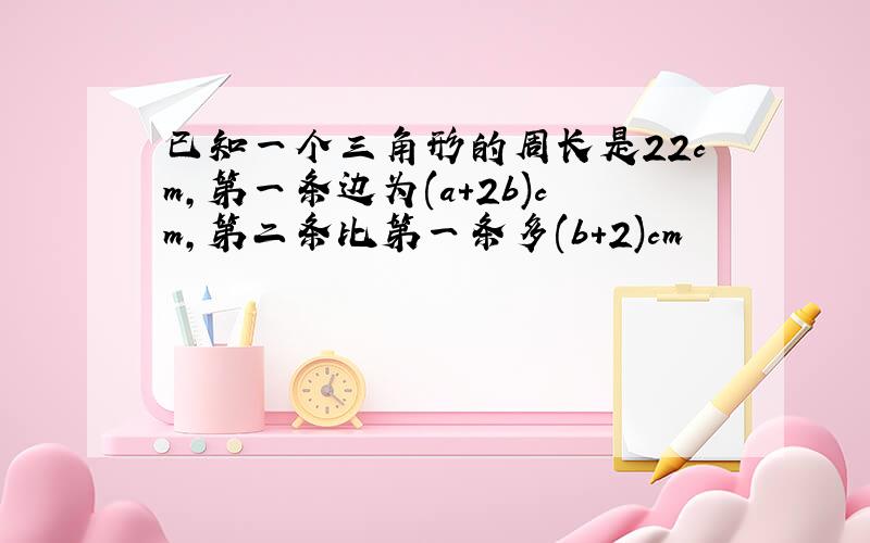 已知一个三角形的周长是22cm,第一条边为(a+2b)cm,第二条比第一条多(b+2)cm