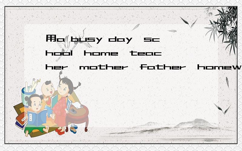 用a busy day,school,home,teacher,mother,father,homework,time写