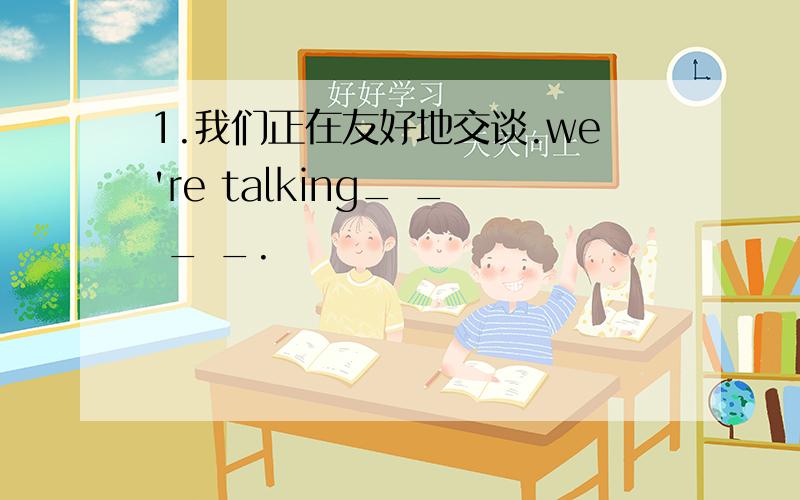 1.我们正在友好地交谈.we're talking_ _ _ _.