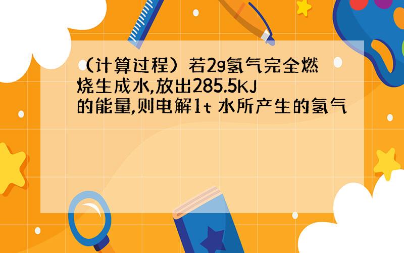 （计算过程）若2g氢气完全燃烧生成水,放出285.5KJ的能量,则电解1t 水所产生的氢气