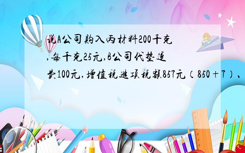 说A公司购入丙材料200千克,每千克25元,B公司代垫运费100元,增值税进项税额857元（850+7）、