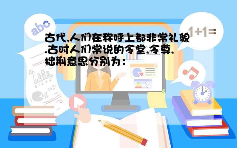 古代,人们在称呼上都非常礼貌.古时人们常说的令堂,令尊,拙荆意思分别为：