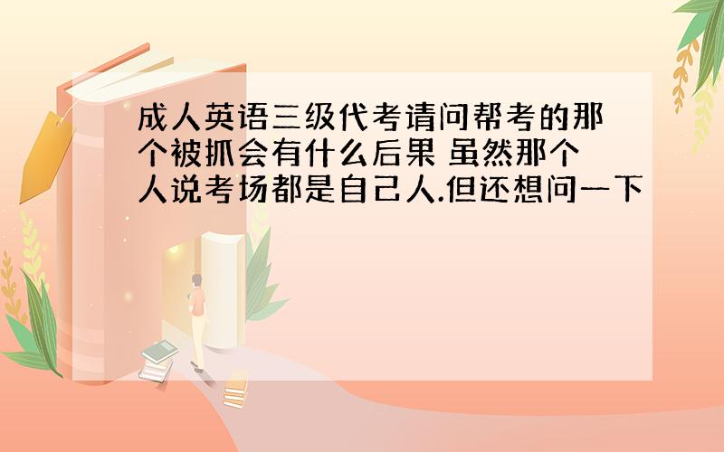 成人英语三级代考请问帮考的那个被抓会有什么后果 虽然那个人说考场都是自己人.但还想问一下