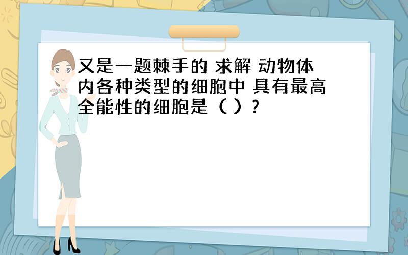 又是一题棘手的 求解 动物体内各种类型的细胞中 具有最高全能性的细胞是（ ）?