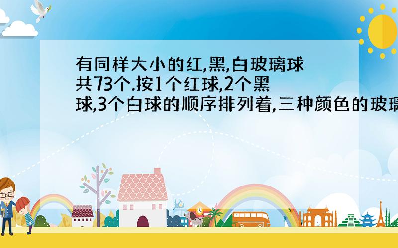 有同样大小的红,黑,白玻璃球共73个.按1个红球,2个黑球,3个白球的顺序排列着,三种颜色的玻璃球各占总