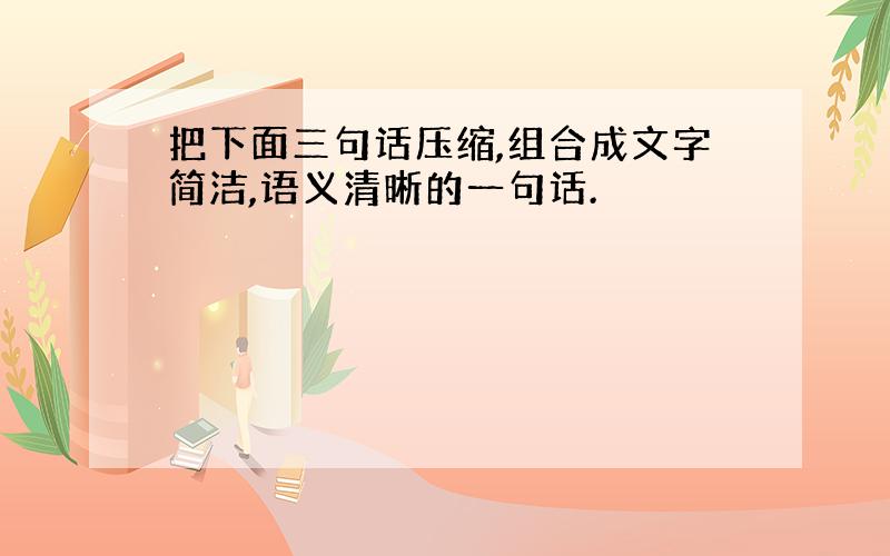 把下面三句话压缩,组合成文字简洁,语义清晰的一句话.