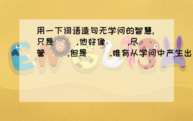 用一下词语造句无学问的智慧,只是（ ）.他好像（ ）,尽管（ ）,但是（ ）.唯有从学问中产生出来的智慧,才不是（ ）,